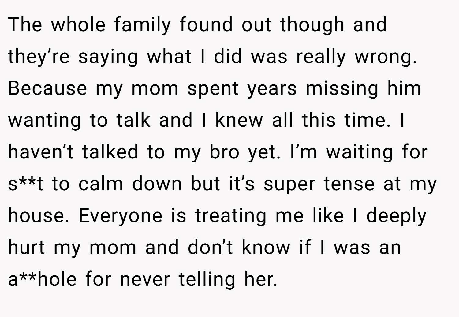 The whole family found out though and they’re saying what I did was really wrong. Because my mom spent years missing him wanting to talk and I knew all this time. I haven’t talked to my bro yet. I’m waiting for s**t to calm down but it’s super tense at my house. Everyone is treating me like I deeply hurt my mom and don’t know if I was an a**hole for never telling her.