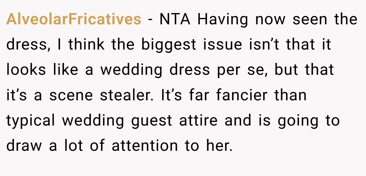 AlveolarFricatives − NTA Having now seen the dress, I think the biggest issue isn’t that it looks like a wedding dress per se, but that it’s a scene stealer. It’s far fancier than typical wedding guest attire and is going to draw a lot of attention to her.