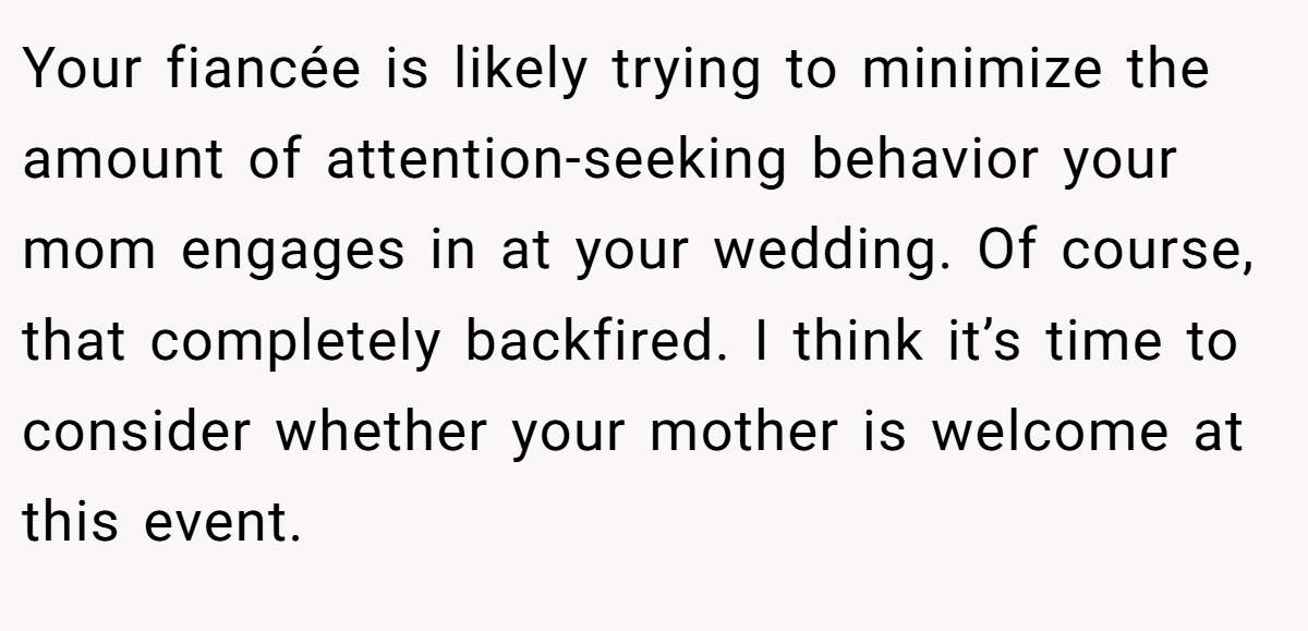 Your fiancée is likely trying to minimize the amount of attention-seeking behavior your mom engages in at your wedding. Of course, that completely backfired. I think it’s time to consider whether your mother is welcome at this event.