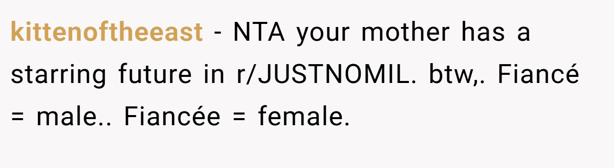 kittenoftheeast − NTA your mother has a starring future in r/JUSTNOMIL. btw,. Fiancé = male.. Fiancée = female.