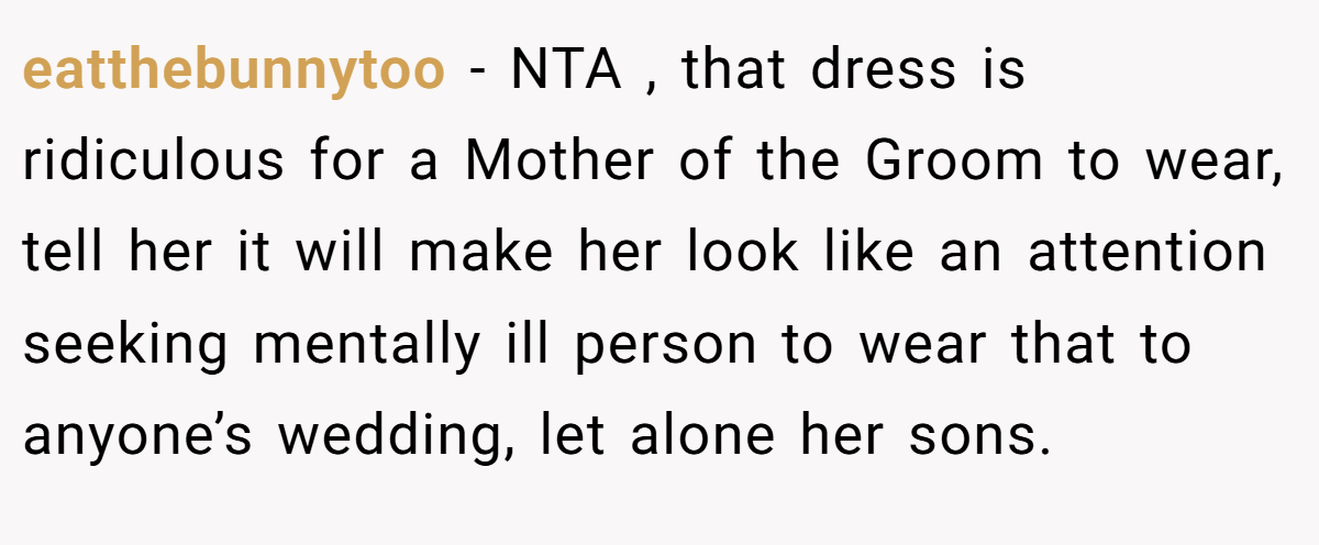 eatthebunnytoo − NTA , that dress is ridiculous for a Mother of the Groom to wear, tell her it will make her look like an attention seeking mentally ill person to wear that to anyone’s wedding, let alone her sons.