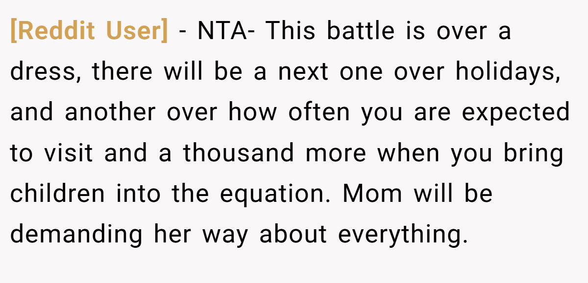 [Reddit User] − NTA- This battle is over a dress, there will be a next one over holidays, and another over how often you are expected to visit and a thousand more when you bring children into the equation. Mom will be demanding her way about everything.