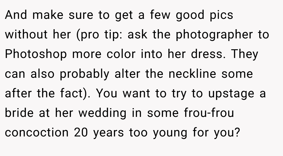 And make sure to get a few good pics without her (pro tip: ask the photographer to Photoshop more color into her dress. They can also probably alter the neckline some after the fact). You want to try to upstage a bride at her wedding in some frou-frou concoction 20 years too young for you?