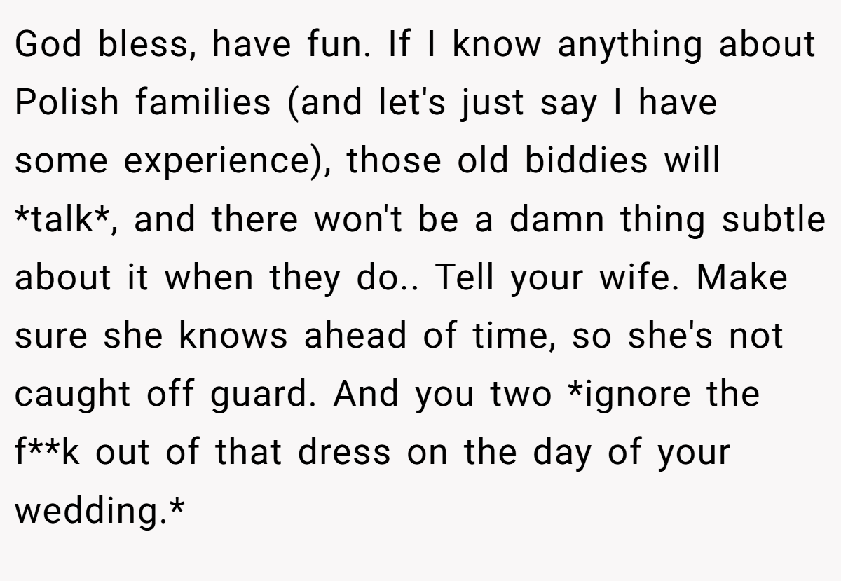 God bless, have fun. If I know anything about Polish families (and let's just say I have some experience), those old biddies will *talk*, and there won't be a damn thing subtle about it when they do.. Tell your wife. Make sure she knows ahead of time, so she's not caught off guard. And you two *ignore the f**k out of that dress on the day of your wedding.*