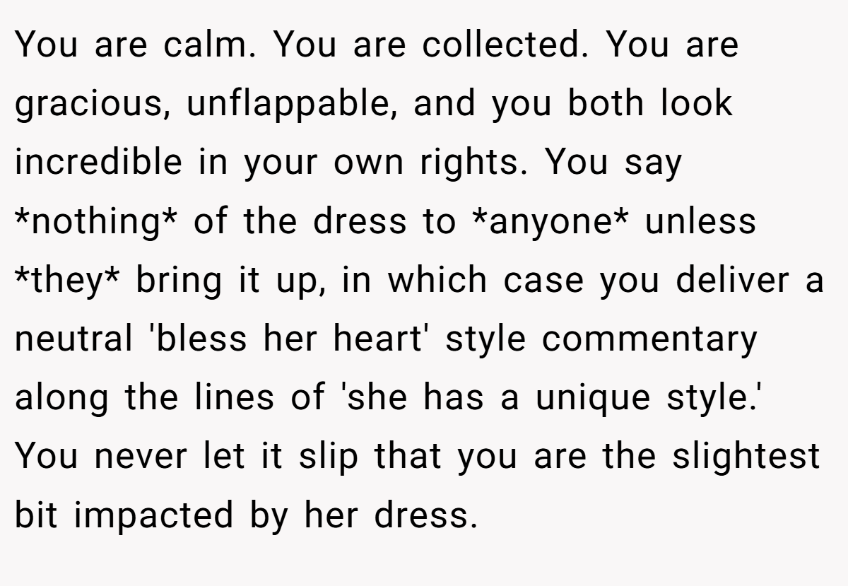 You are calm. You are collected. You are gracious, unflappable, and you both look incredible in your own rights. You say *nothing* of the dress to *anyone* unless *they* bring it up, in which case you deliver a neutral 'bless her heart' style commentary along the lines of 'she has a unique style.' You never let it slip that you are the slightest bit impacted by her dress.