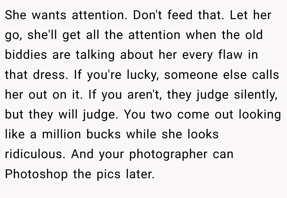 She wants attention. Don't feed that. Let her go, she'll get all the attention when the old biddies are talking about her every flaw in that dress. If you're lucky, someone else calls her out on it. If you aren't, they judge silently, but they will judge. You two come out looking like a million bucks while she looks ridiculous. And your photographer can Photoshop the pics later.