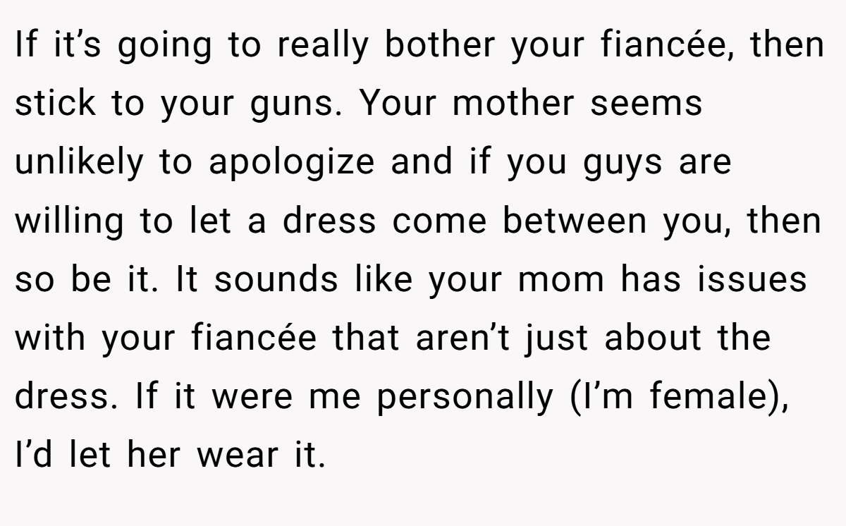 If it’s going to really bother your fiancée, then stick to your guns. Your mother seems unlikely to apologize and if you guys are willing to let a dress come between you, then so be it. It sounds like your mom has issues with your fiancée that aren’t just about the dress. If it were me personally (I’m female), I’d let her wear it.
