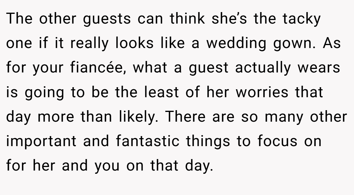 The other guests can think she’s the tacky one if it really looks like a wedding gown. As for your fiancée, what a guest actually wears is going to be the least of her worries that day more than likely. There are so many other important and fantastic things to focus on for her and you on that day.