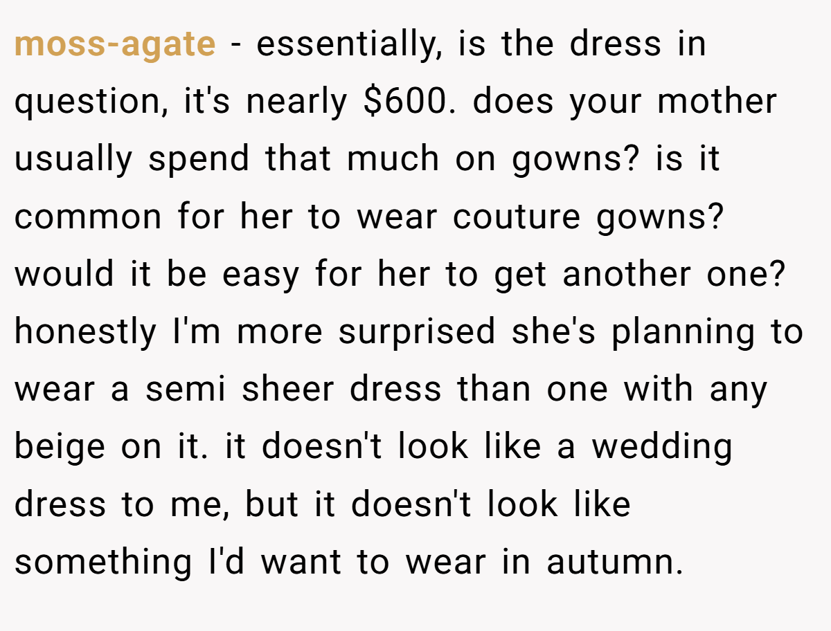 moss-agate − essentially, is the dress in question, it's nearly $600. does your mother usually spend that much on gowns? is it common for her to wear couture gowns? would it be easy for her to get another one? honestly I'm more surprised she's planning to wear a semi sheer dress than one with any beige on it. it doesn't look like a wedding dress to me, but it doesn't look like something I'd want to wear in autumn.