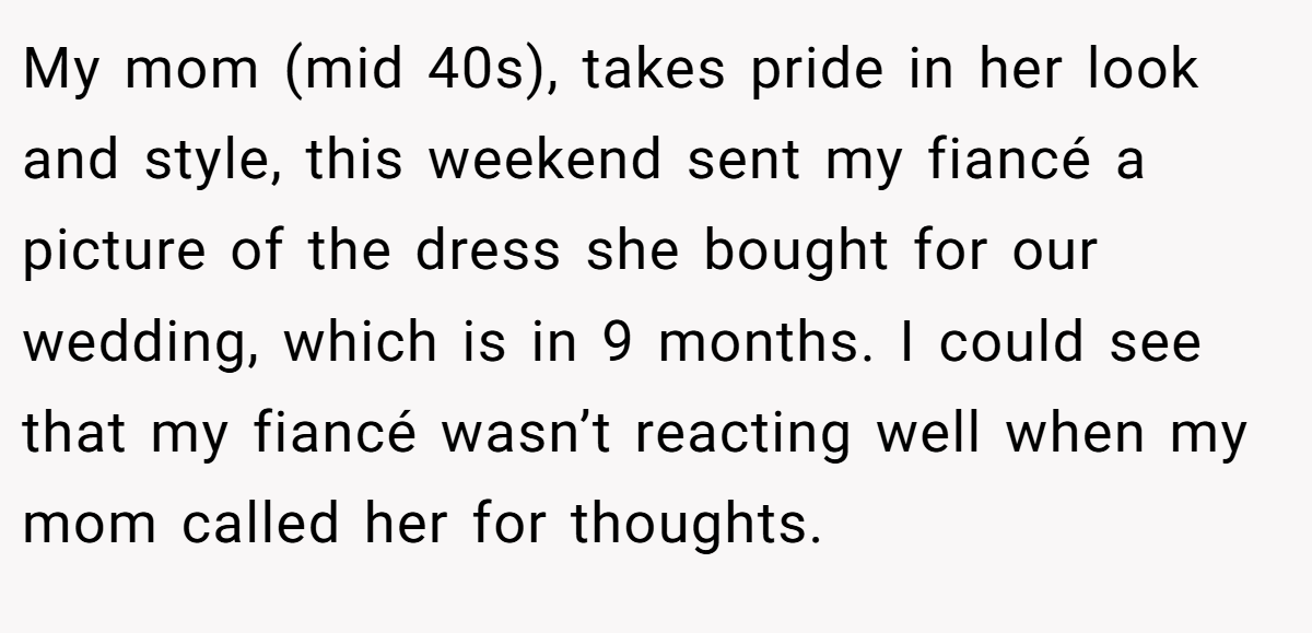 My mom (mid 40s), takes pride in her look and style, this weekend sent my fiancé a picture of the dress she bought for our wedding, which is in 9 months. I could see that my fiancé wasn’t reacting well when my mom called her for thoughts.