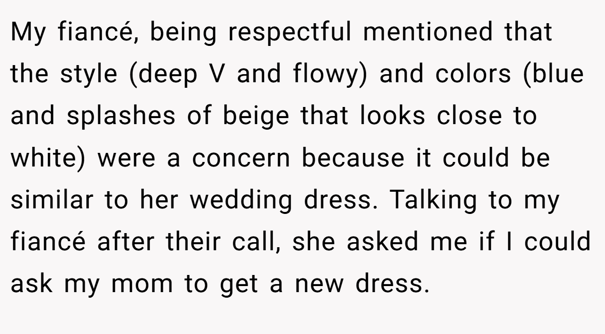 My fiancé, being respectful mentioned that the style (deep V and flowy) and colors (blue and splashes of beige that looks close to white) were a concern because it could be similar to her wedding dress. Talking to my fiancé after their call, she asked me if I could ask my mom to get a new dress.