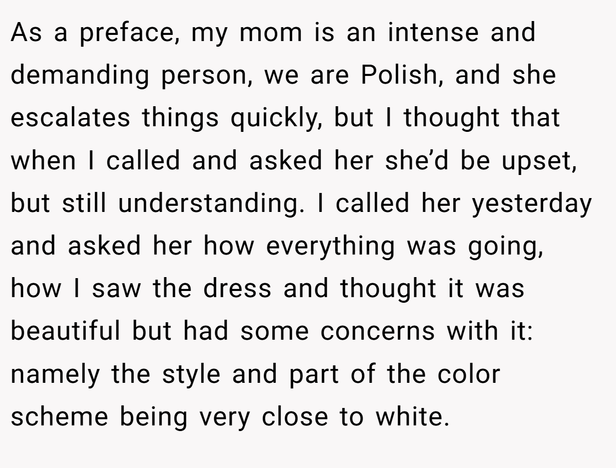 As a preface, my mom is an intense and demanding person, we are Polish, and she escalates things quickly, but I thought that when I called and asked her she’d be upset, but still understanding. I called her yesterday and asked her how everything was going, how I saw the dress and thought it was beautiful but had some concerns with it: namely the style and part of the color scheme being very close to white.