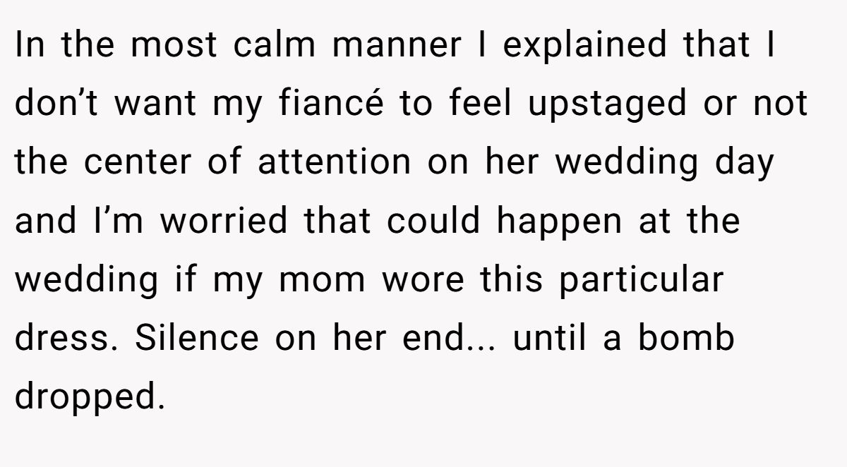 In the most calm manner I explained that I don’t want my fiancé to feel upstaged or not the center of attention on her wedding day and I’m worried that could happen at the wedding if my mom wore this particular dress. Silence on her end... until a bomb dropped.