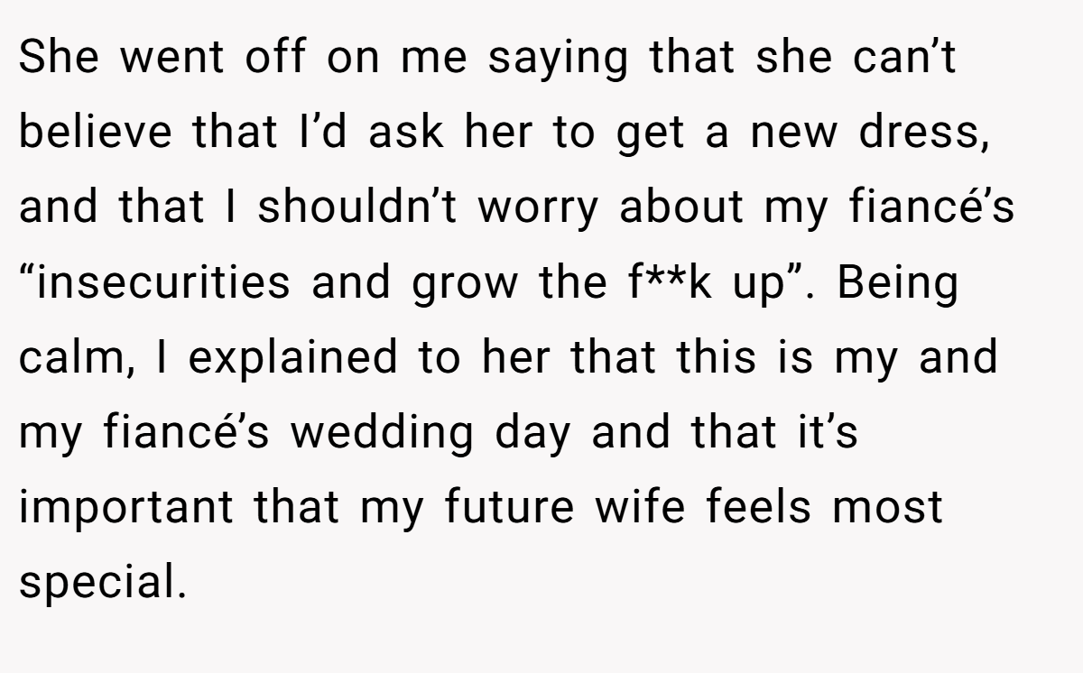 She went off on me saying that she can’t believe that I’d ask her to get a new dress, and that I shouldn’t worry about my fiancé’s “insecurities and grow the f**k up”. Being calm, I explained to her that this is my and my fiancé’s wedding day and that it’s important that my future wife feels most special.