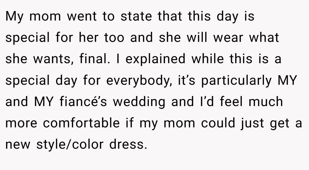 My mom went to state that this day is special for her too and she will wear what she wants, final. I explained while this is a special day for everybody, it’s particularly MY and MY fiancé’s wedding and I’d feel much more comfortable if my mom could just get a new style/color dress.