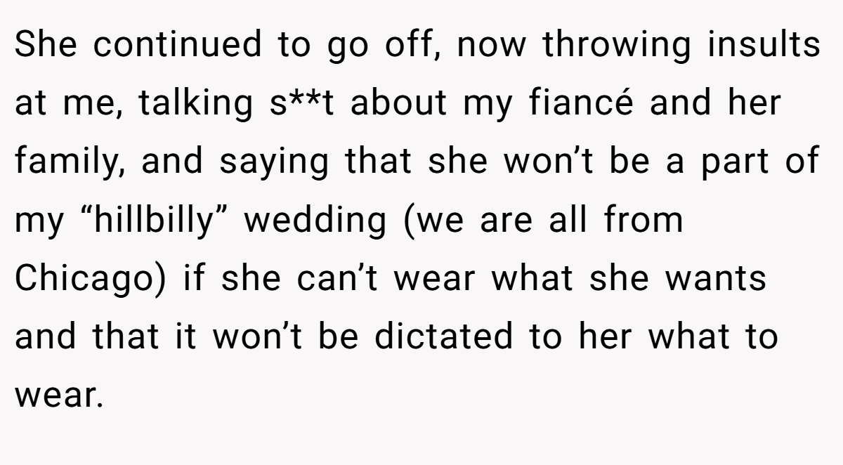 She continued to go off, now throwing insults at me, talking s**t about my fiancé and her family, and saying that she won’t be a part of my “hillbilly” wedding (we are all from Chicago) if she can’t wear what she wants and that it won’t be dictated to her what to wear.