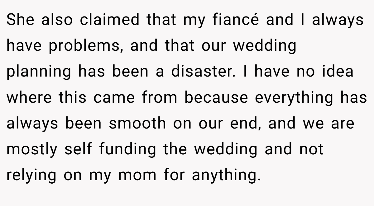 She also claimed that my fiancé and I always have problems, and that our wedding planning has been a disaster. I have no idea where this came from because everything has always been smooth on our end, and we are mostly self funding the wedding and not relying on my mom for anything.