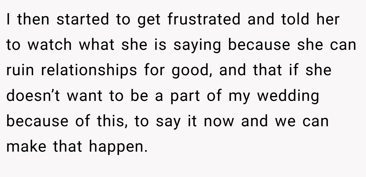 I then started to get frustrated and told her to watch what she is saying because she can ruin relationships for good, and that if she doesn’t want to be a part of my wedding because of this, to say it now and we can make that happen.