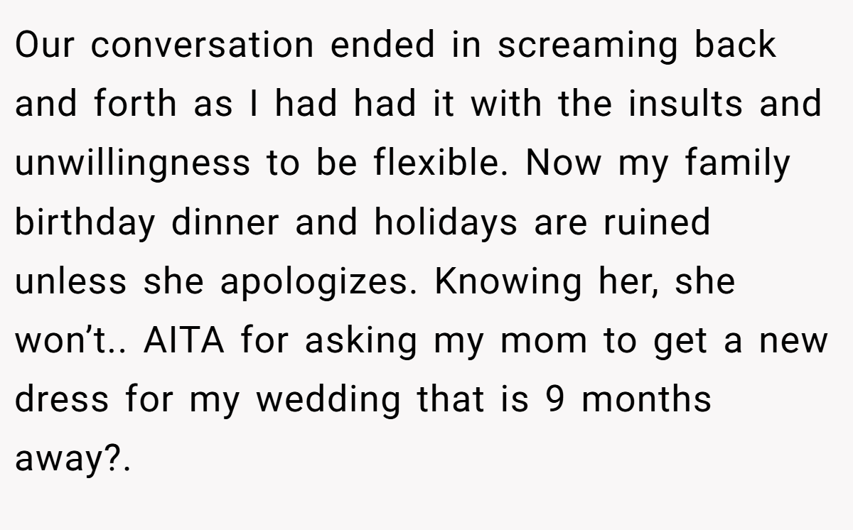 Our conversation ended in screaming back and forth as I had had it with the insults and unwillingness to be flexible. Now my family birthday dinner and holidays are ruined unless she apologizes. Knowing her, she won’t.. AITA for asking my mom to get a new dress for my wedding that is 9 months away?.