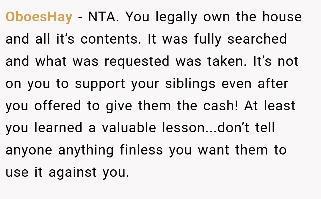OboesHay − NTA. You legally own the house and all it’s contents. It was fully searched and what was requested was taken. It’s not on you to support your siblings even after you offered to give them the cash! At least you learned a valuable lesson...don’t tell anyone anything finless you want them to use it against you.