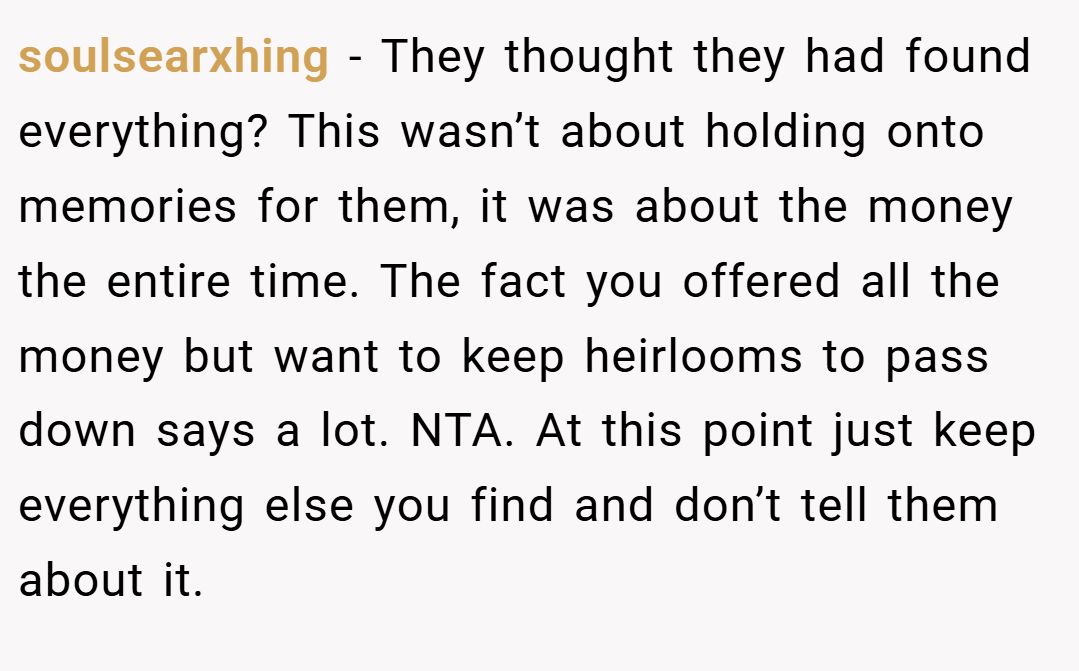 soulsearxhing − They thought they had found everything? This wasn’t about holding onto memories for them, it was about the money the entire time. The fact you offered all the money but want to keep heirlooms to pass down says a lot. NTA. At this point just keep everything else you find and don’t tell them about it.