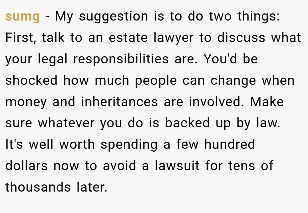 sumg − My suggestion is to do two things: First, talk to an estate lawyer to discuss what your legal responsibilities are. You'd be shocked how much people can change when money and inheritances are involved. Make sure whatever you do is backed up by law. It's well worth spending a few hundred dollars now to avoid a lawsuit for tens of thousands later.