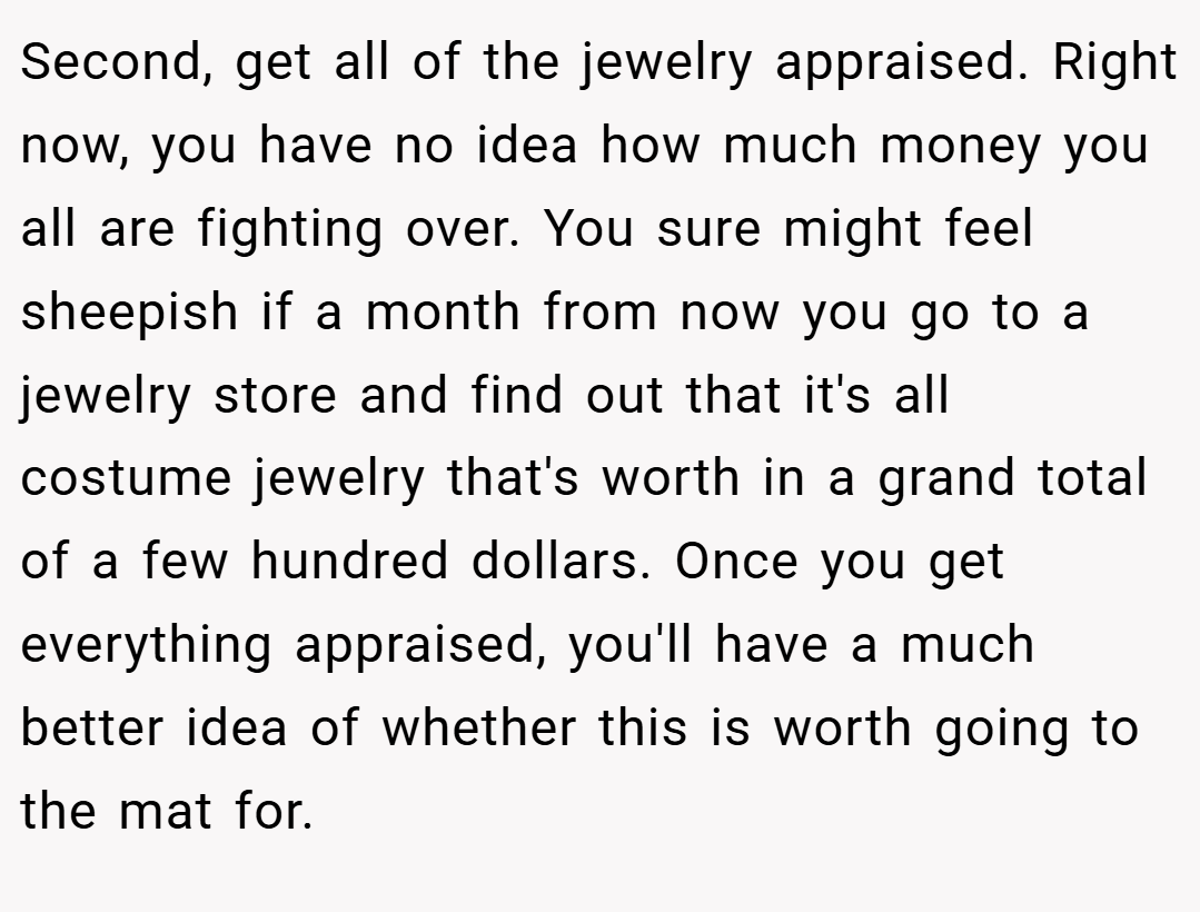 Second, get all of the jewelry appraised. Right now, you have no idea how much money you all are fighting over. You sure might feel sheepish if a month from now you go to a jewelry store and find out that it's all costume jewelry that's worth in a grand total of a few hundred dollars. Once you get everything appraised, you'll have a much better idea of whether this is worth going to the mat for.