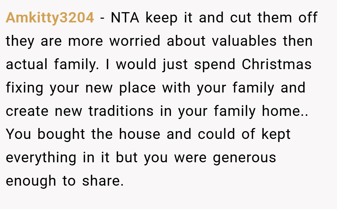 Amkitty3204 − NTA keep it and cut them off they are more worried about valuables then actual family. I would just spend Christmas fixing your new place with your family and create new traditions in your family home.. You bought the house and could of kept everything in it but you were generous enough to share.