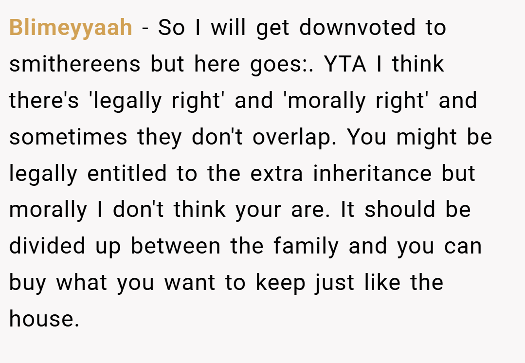 Blimeyyaah − So I will get downvoted to smithereens but here goes:. YTA I think there's 'legally right' and 'morally right' and sometimes they don't overlap. You might be legally entitled to the extra inheritance but morally I don't think your are. It should be divided up between the family and you can buy what you want to keep just like the house.