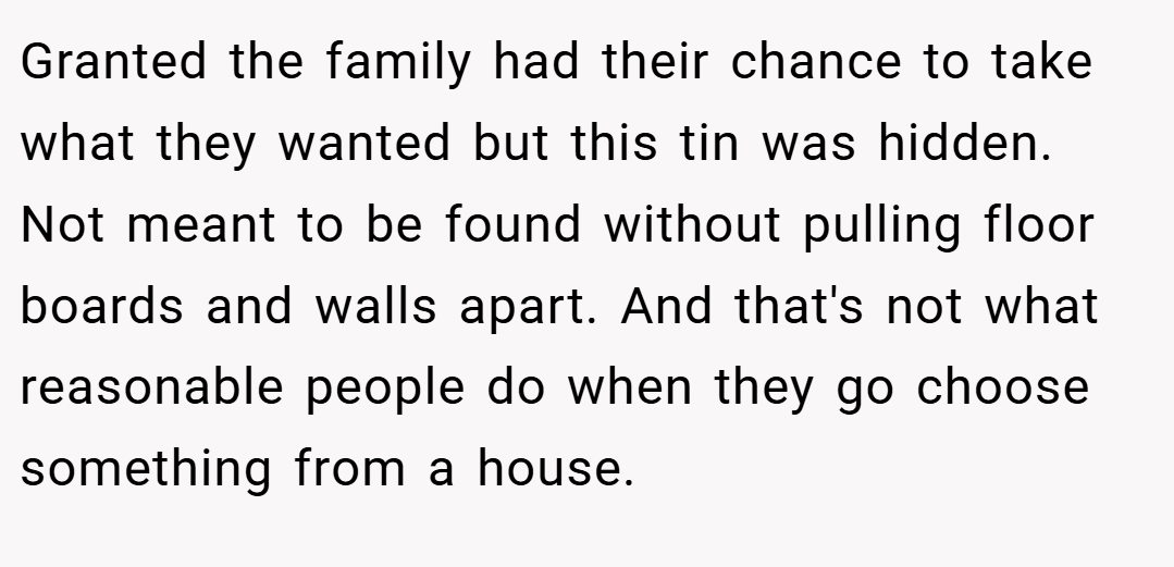 Granted the family had their chance to take what they wanted but this tin was hidden. Not meant to be found without pulling floor boards and walls apart. And that's not what reasonable people do when they go choose something from a house.