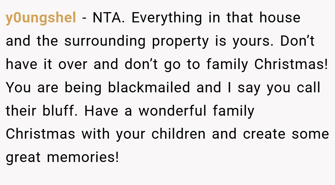 y0ungshel − NTA. Everything in that house and the surrounding property is yours. Don’t have it over and don’t go to family Christmas! You are being blackmailed and I say you call their bluff. Have a wonderful family Christmas with your children and create some great memories!