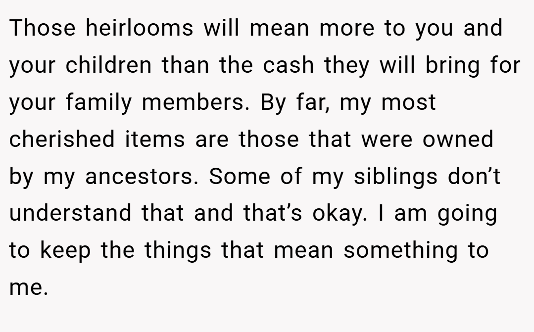 Those heirlooms will mean more to you and your children than the cash they will bring for your family members. By far, my most cherished items are those that were owned by my ancestors. Some of my siblings don’t understand that and that’s okay. I am going to keep the things that mean something to me.