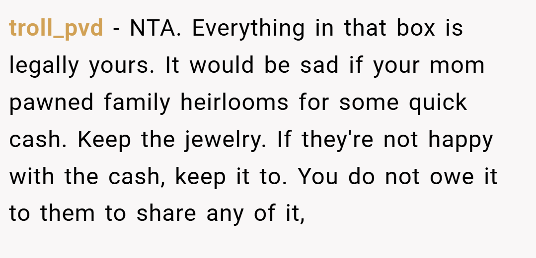 troll_pvd − NTA. Everything in that box is legally yours. It would be sad if your mom pawned family heirlooms for some quick cash. Keep the jewelry. If they're not happy with the cash, keep it to. You do not owe it to them to share any of it,