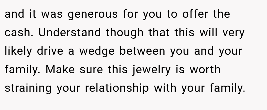 and it was generous for you to offer the cash. Understand though that this will very likely drive a wedge between you and your family. Make sure this jewelry is worth straining your relationship with your family.