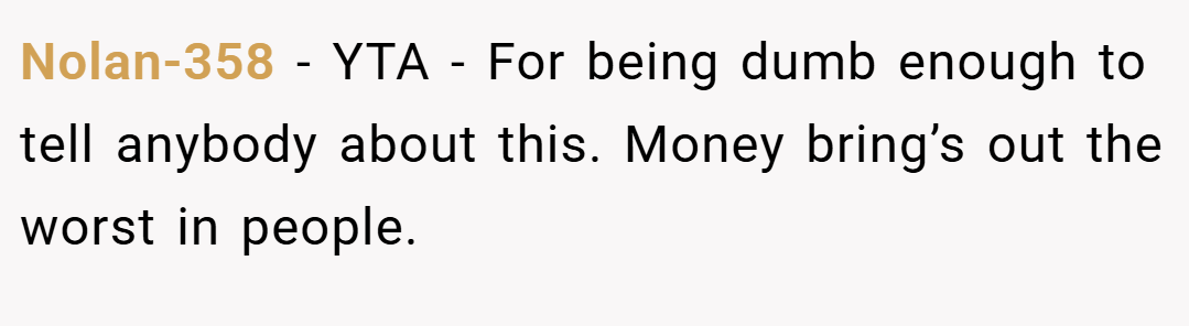 Nolan-358 − YTA - For being dumb enough to tell anybody about this. Money bring’s out the worst in people.