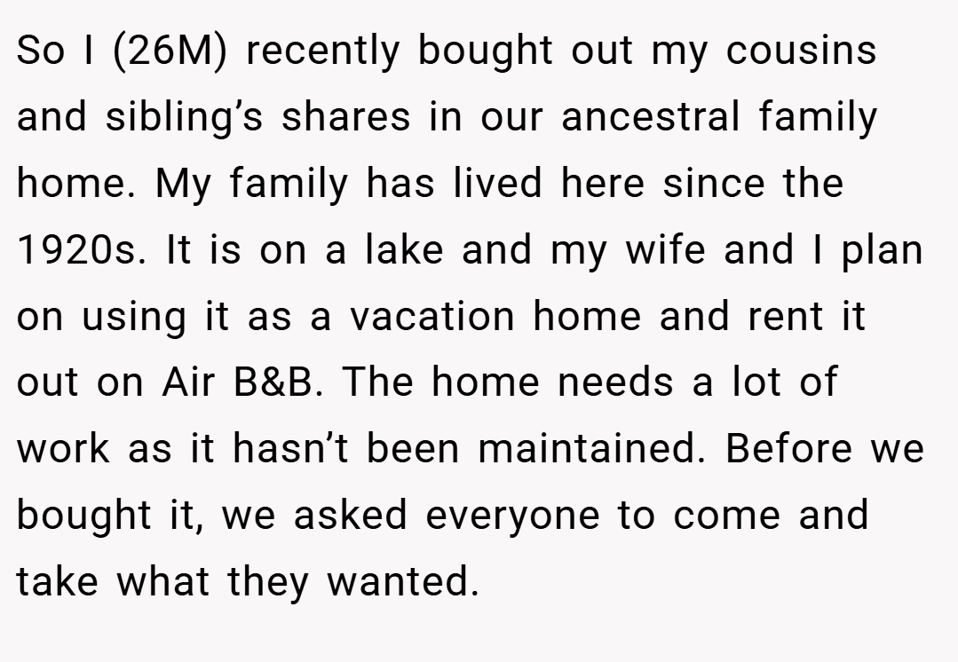 So I (26M) recently bought out my cousins and sibling’s shares in our ancestral family home. My family has lived here since the 1920s. It is on a lake and my wife and I plan on using it as a vacation home and rent it out on Air B&B. The home needs a lot of work as it hasn’t been maintained. Before we bought it, we asked everyone to come and take what they wanted.