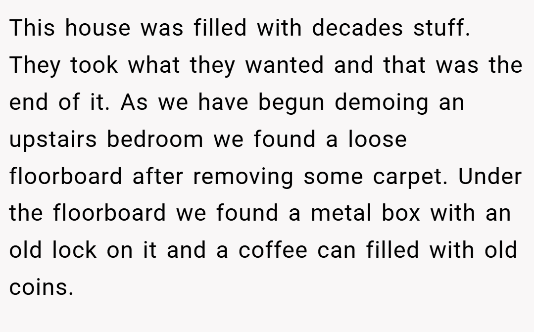 This house was filled with decades stuff. They took what they wanted and that was the end of it. As we have begun demoing an upstairs bedroom we found a loose floorboard after removing some carpet. Under the floorboard we found a metal box with an old lock on it and a coffee can filled with old coins.