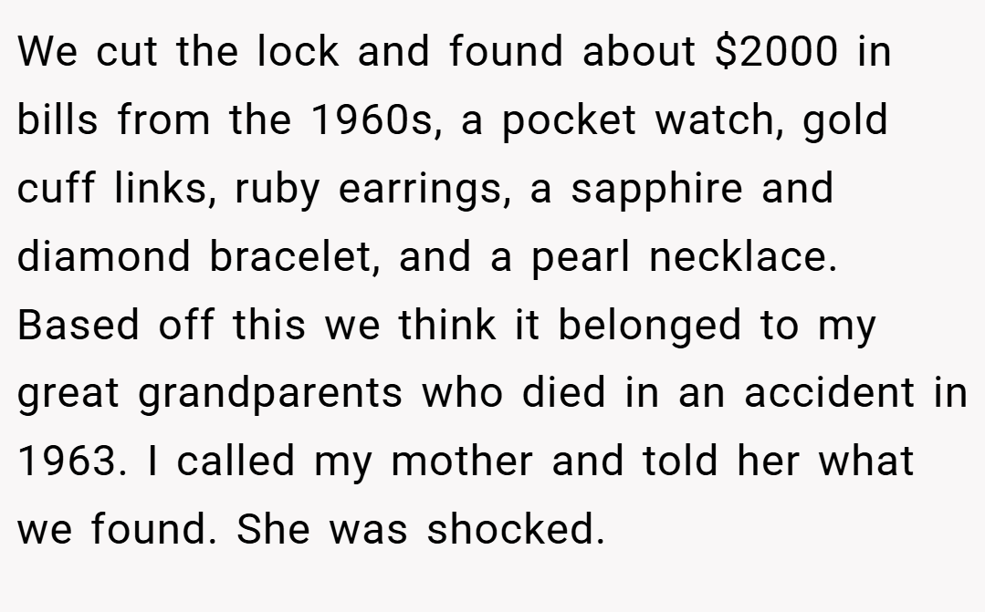 We cut the lock and found about $2000 in bills from the 1960s, a pocket watch, gold cuff links, ruby earrings, a sapphire and diamond bracelet, and a pearl necklace. Based off this we think it belonged to my great grandparents who died in an accident in 1963. I called my mother and told her what we found. She was shocked.