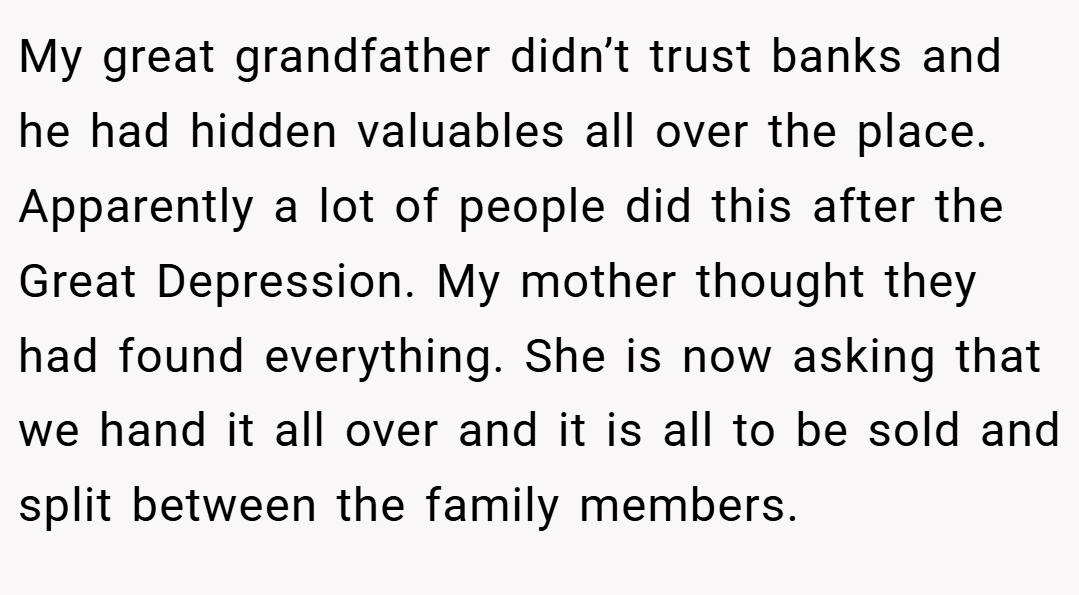 My great grandfather didn’t trust banks and he had hidden valuables all over the place. Apparently a lot of people did this after the Great Depression. My mother thought they had found everything. She is now asking that we hand it all over and it is all to be sold and split between the family members.