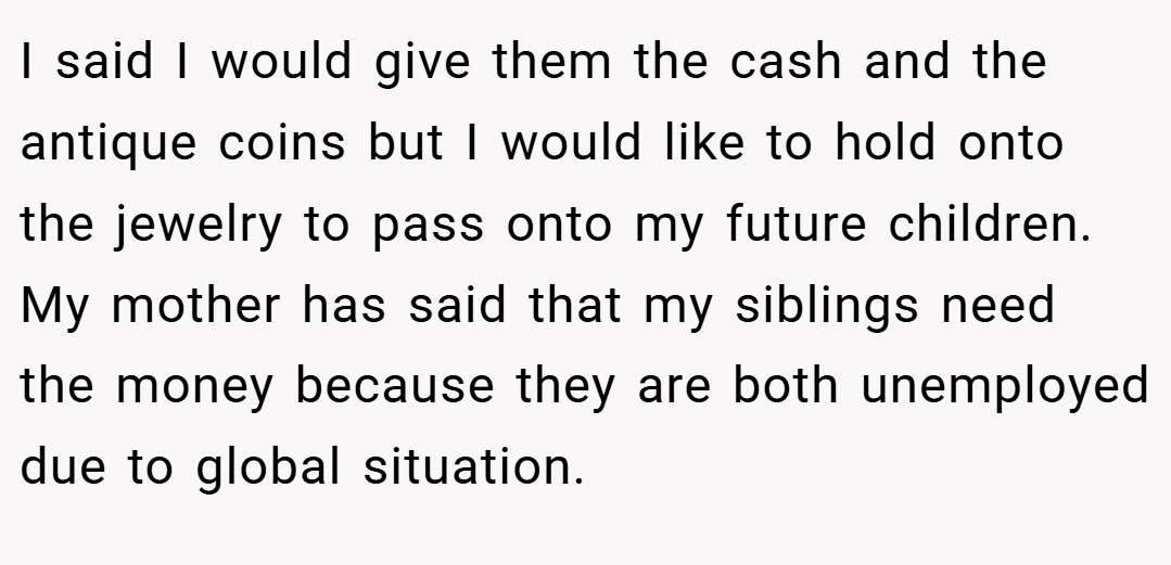 I said I would give them the cash and the antique coins but I would like to hold onto the jewelry to pass onto my future children. My mother has said that my siblings need the money because they are both unemployed due to global situation.