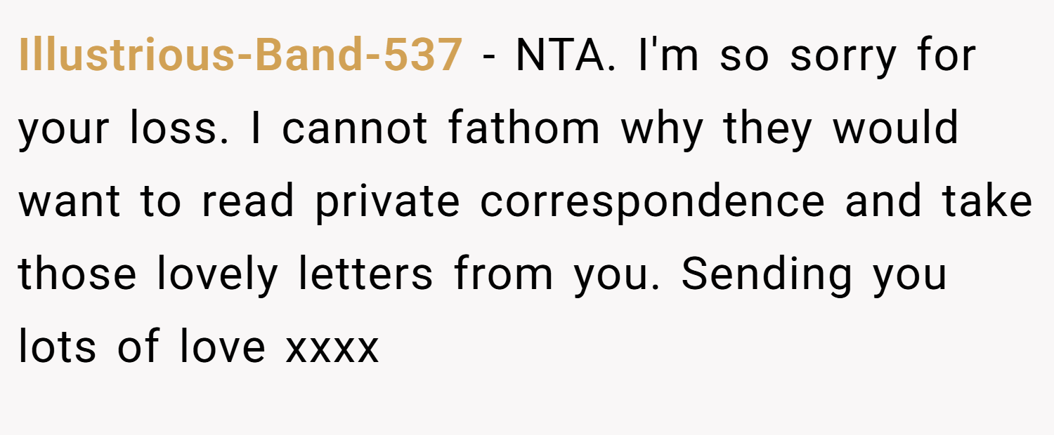 Illustrious-Band-537 − NTA. I'm so sorry for your loss. I cannot fathom why they would want to read private correspondence and take those lovely letters from you. Sending you lots of love xxxx