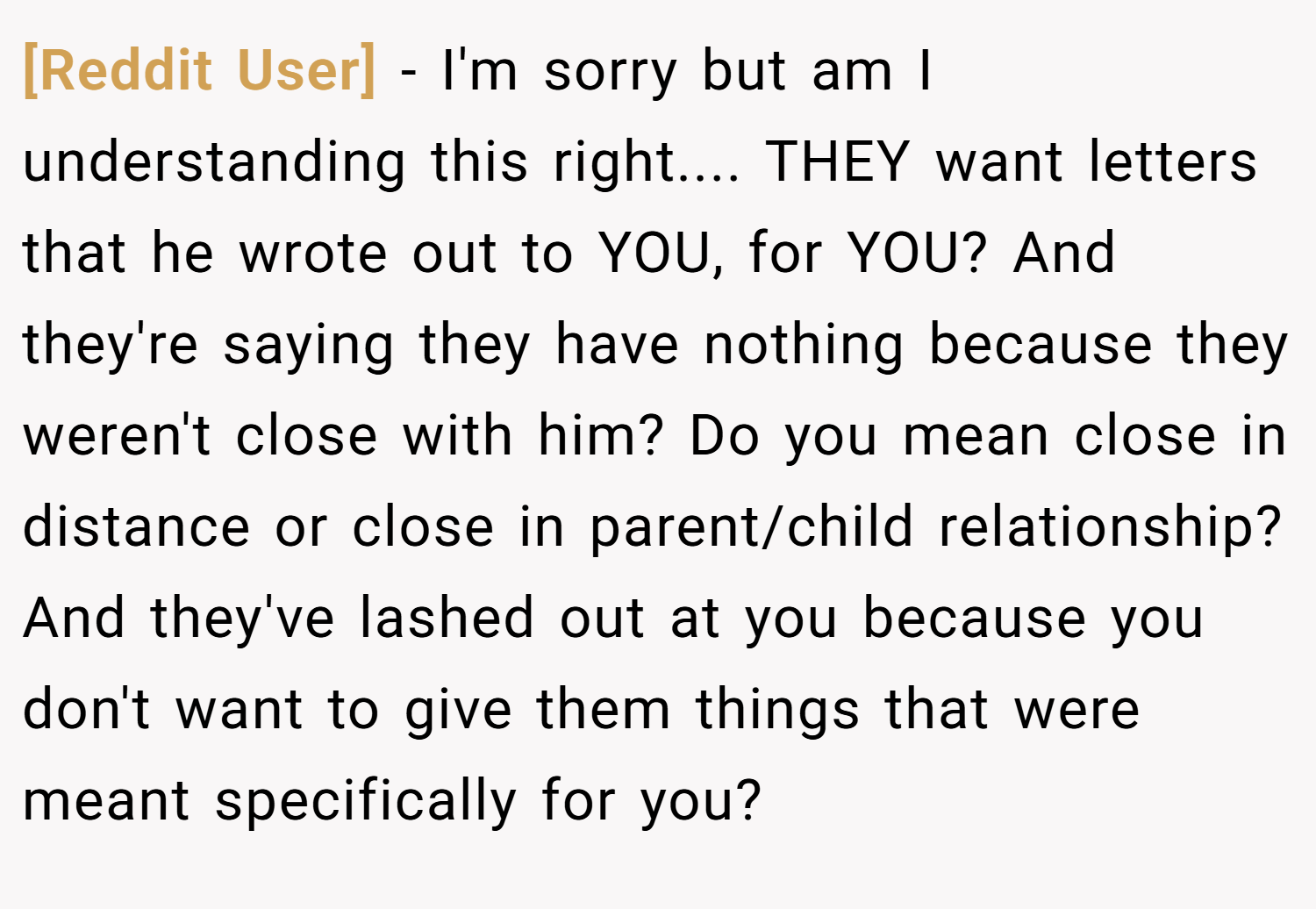 [Reddit User] − I'm sorry but am I understanding this right.... THEY want letters that he wrote out to YOU, for YOU? And they're saying they have nothing because they weren't close with him? Do you mean close in distance or close in parent/child relationship? And they've lashed out at you because you don't want to give them things that were meant specifically for you?
