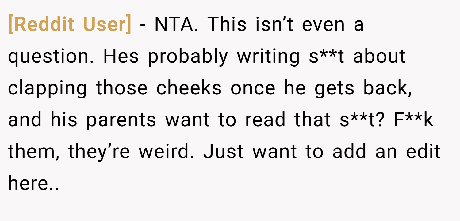 [Reddit User] − NTA. This isn’t even a question. Hes probably writing s**t about clapping those cheeks once he gets back, and his parents want to read that s**t? F**k them, they’re weird. Just want to add an edit here..