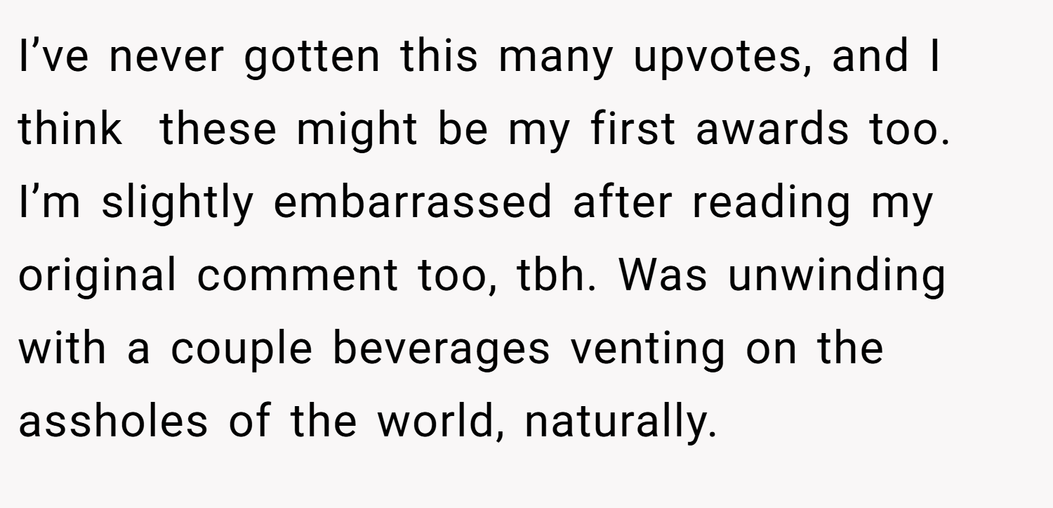 I’ve never gotten this many upvotes, and I think  these might be my first awards too. I’m slightly embarrassed after reading my original comment too, tbh. Was unwinding with a couple beverages venting on the assholes of the world, naturally.