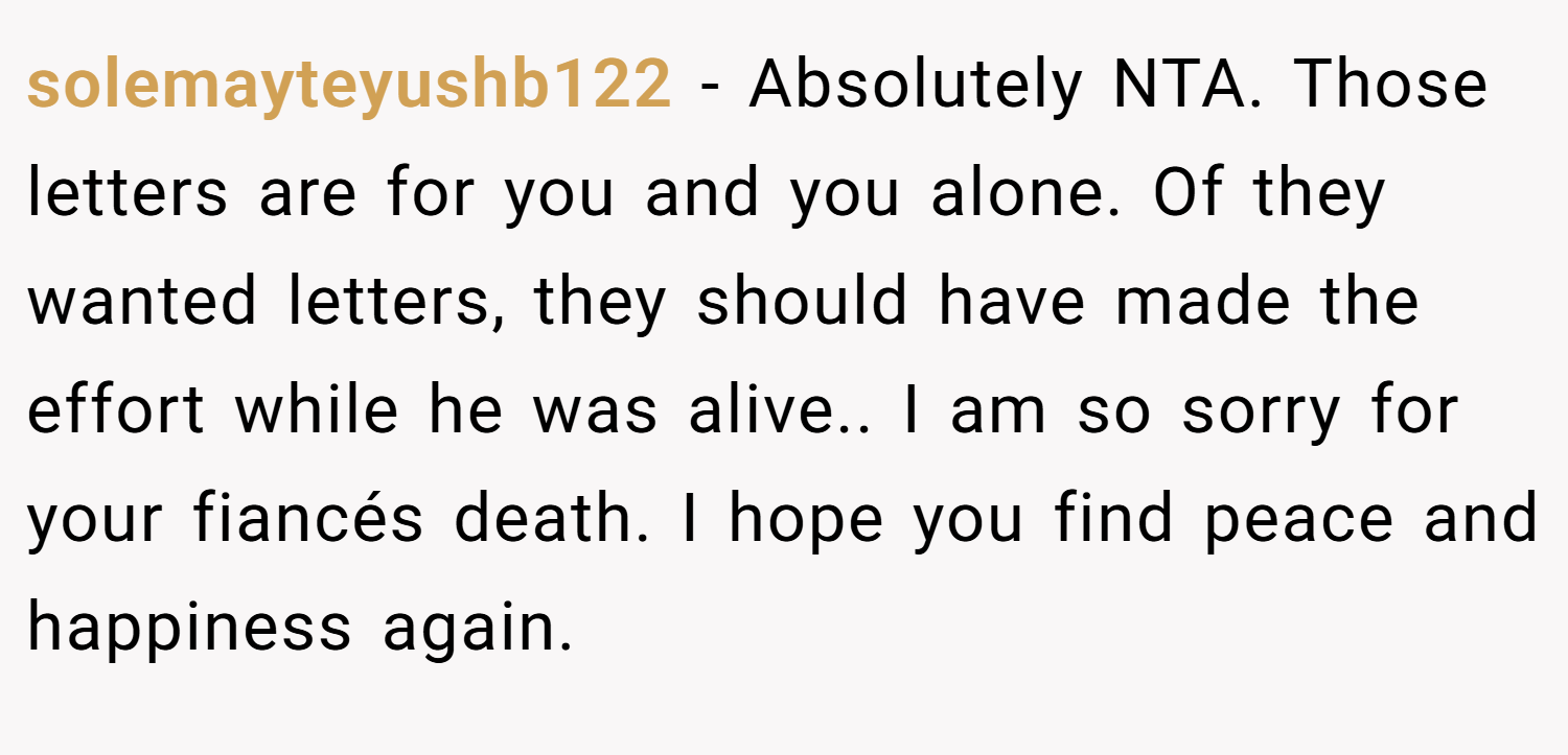 solemayteyushb122 − Absolutely NTA. Those letters are for you and you alone. Of they wanted letters, they should have made the effort while he was alive.. I am so sorry for your fiancés death. I hope you find peace and happiness again.