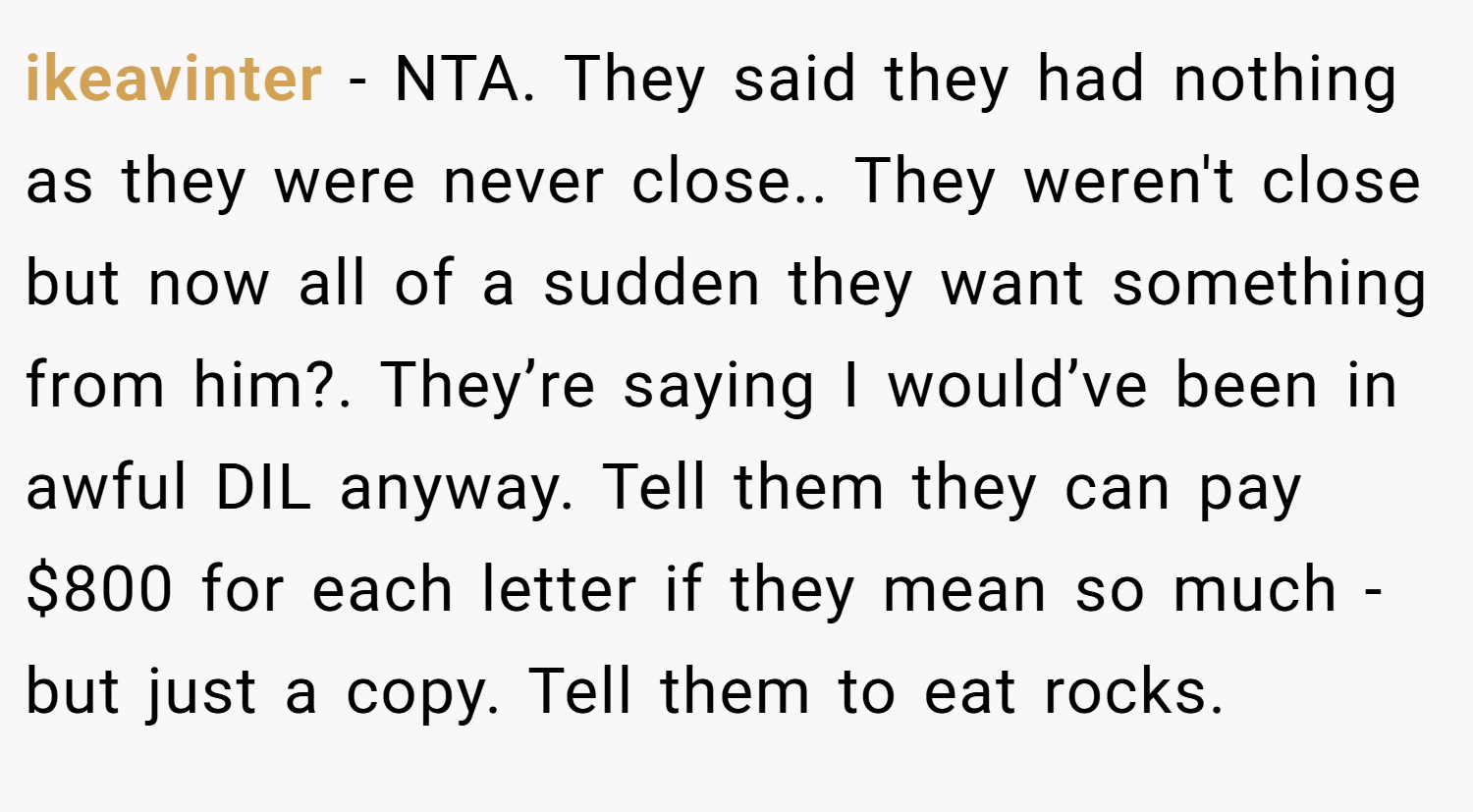 ikeavinter − NTA. They said they had nothing as they were never close.. They weren't close but now all of a sudden they want something from him?. They’re saying I would’ve been in awful DIL anyway. Tell them they can pay $800 for each letter if they mean so much - but just a copy. Tell them to eat rocks.
