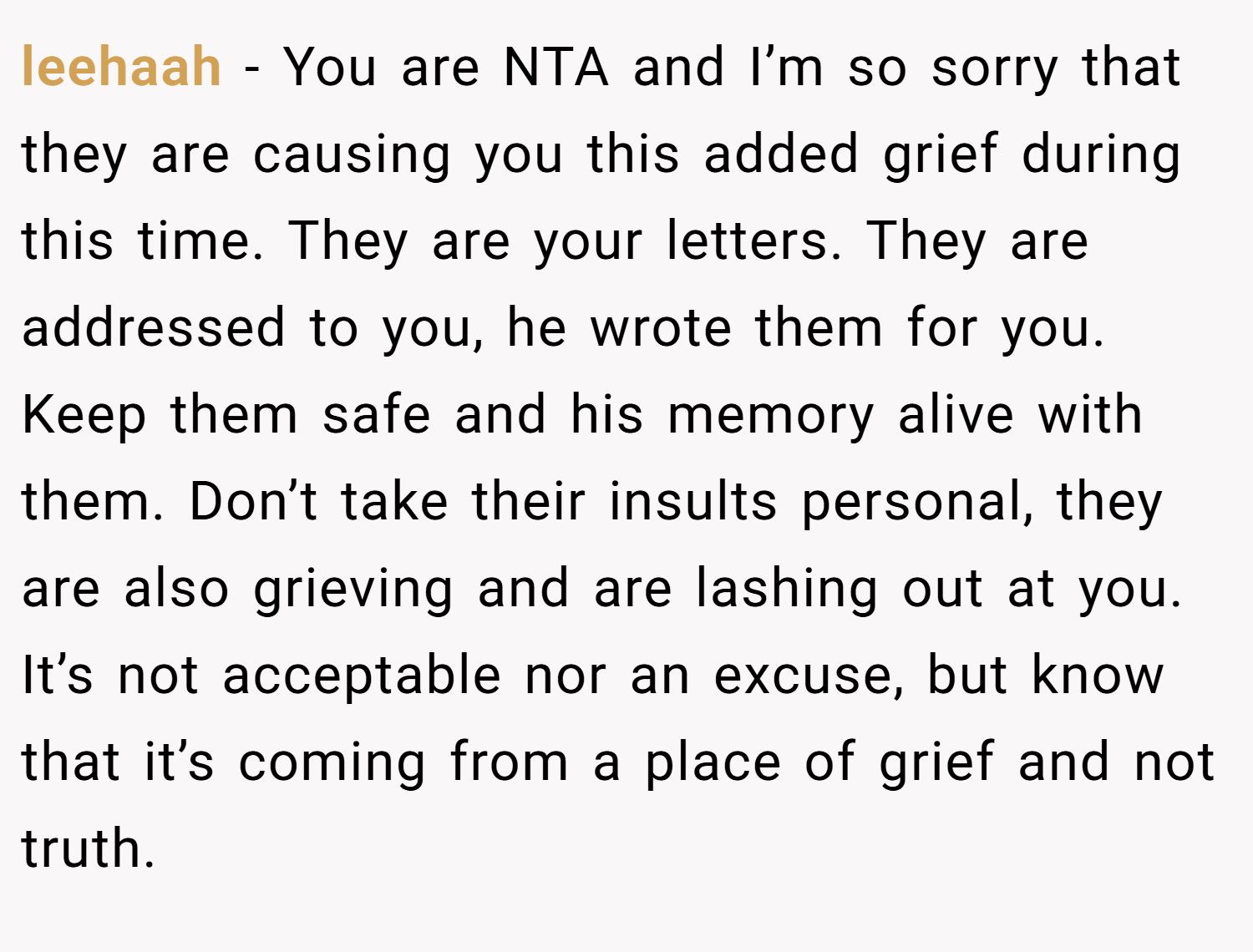 leehaah − You are NTA and I’m so sorry that they are causing you this added grief during this time. They are your letters. They are addressed to you, he wrote them for you. Keep them safe and his memory alive with them. Don’t take their insults personal, they are also grieving and are lashing out at you. It’s not acceptable nor an excuse, but know that it’s coming from a place of grief and not truth.