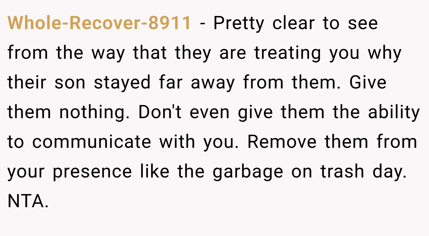 Whole-Recover-8911 − Pretty clear to see from the way that they are treating you why their son stayed far away from them. Give them nothing. Don't even give them the ability to communicate with you. Remove them from your presence like the garbage on trash day. NTA.