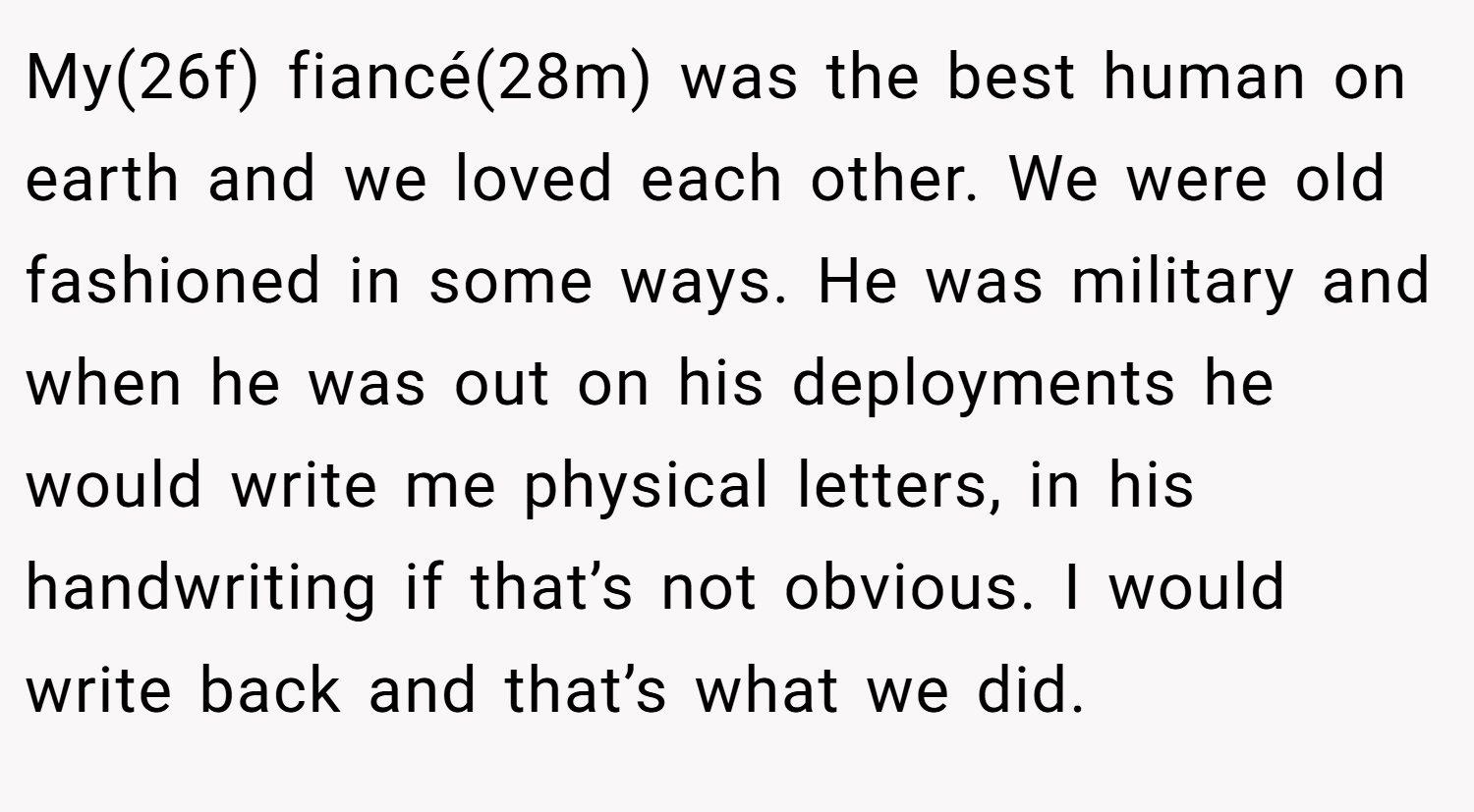 My(26f) fiancé(28m) was the best human on earth and we loved each other. We were old fashioned in some ways. He was military and when he was out on his deployments he would write me physical letters, in his handwriting if that’s not obvious. I would write back and that’s what we did.
