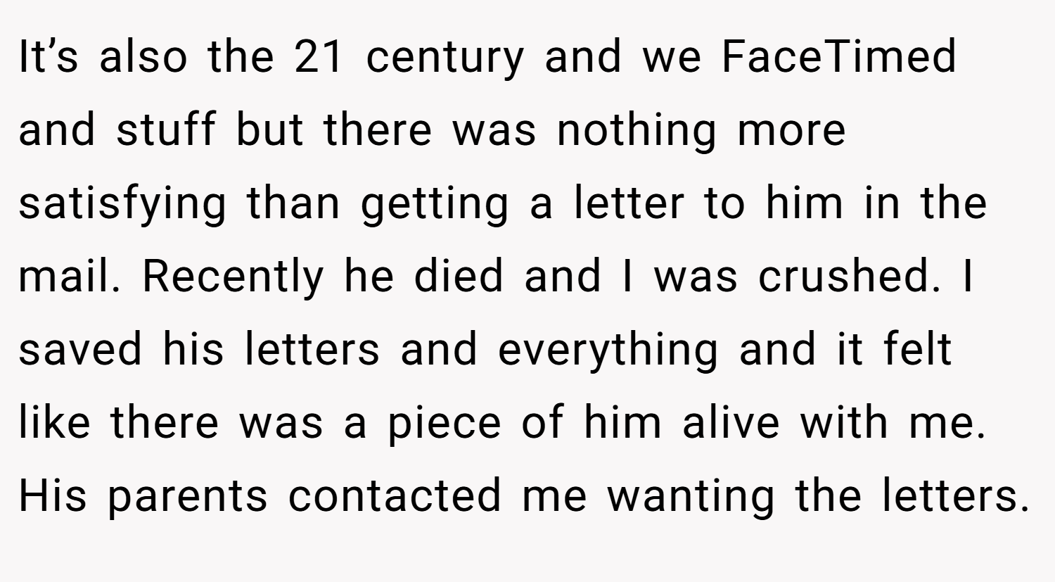 It’s also the 21 century and we FaceTimed and stuff but there was nothing more satisfying than getting a letter to him in the mail. Recently he died and I was crushed. I saved his letters and everything and it felt like there was a piece of him alive with me. His parents contacted me wanting the letters.